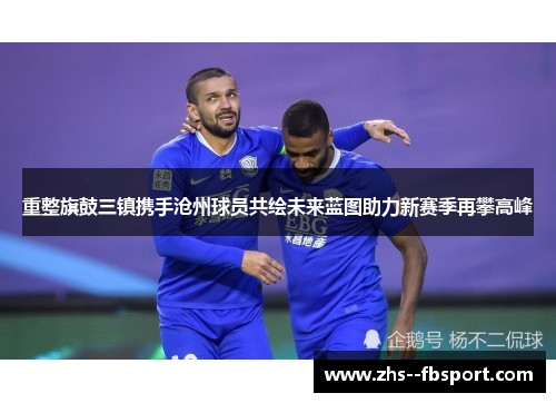 重整旗鼓三镇携手沧州球员共绘未来蓝图助力新赛季再攀高峰 重整旗鼓三镇携手沧州球员共绘未来蓝图助力新赛季再攀高峰
