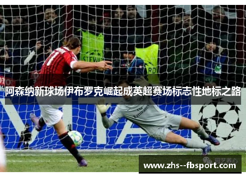 阿森纳新球场伊布罗克崛起成英超赛场标志性地标之路