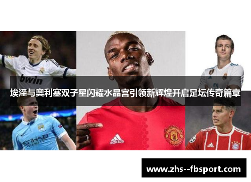 埃泽与奥利塞双子星闪耀水晶宫引领新辉煌开启足坛传奇篇章