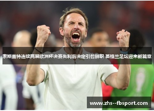 索斯盖特连续两届欧洲杯决赛失利后决定引咎辞职 英格兰足坛迎来新篇章