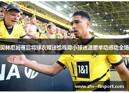 贝林厄姆赛后将球衣赠送给残障小球迷温暖举动感动全场 贝林厄姆赛后将球衣赠送给残障小球迷温暖举动感动全场