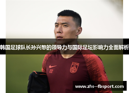韩国足球队长孙兴慜的领导力与国际足坛影响力全面解析 韩国足球队长孙兴慜的领导力与国际足坛影响力全面解析