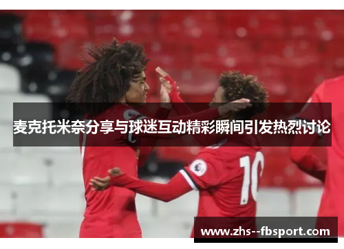 麦克托米奈分享与球迷互动精彩瞬间引发热烈讨论