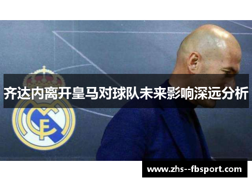 齐达内离开皇马对球队未来影响深远分析