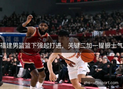 福建男篮篮下强起打进,关键二加一提振士气 福建男篮篮下强起打进,关键二加一提振士气